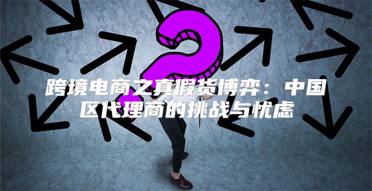 跨境电商之真假货博弈：中国区代理商的挑战与忧虑