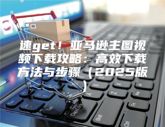 速get！亚马逊主图视频下载攻略：高效下载方法与步骤2025版