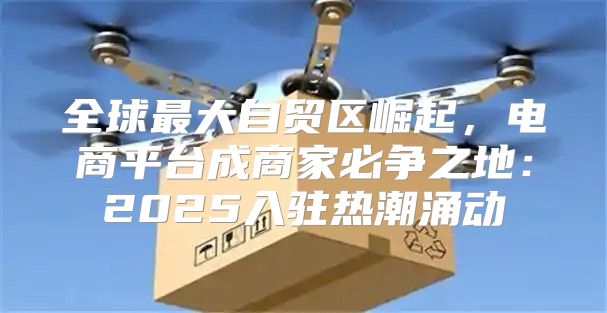 全球最大自贸区崛起，电商平台成商家必争之地：2025入驻热潮涌动