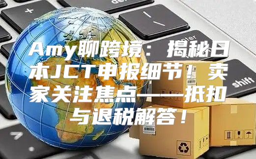 Amy聊跨境：揭秘日本JCT申报细节！卖家关注焦点——抵扣与退税解答！
