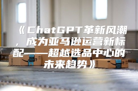 ChatGPT革新风潮，成为亚马逊运营新标配——超越选品中心的未来趋势