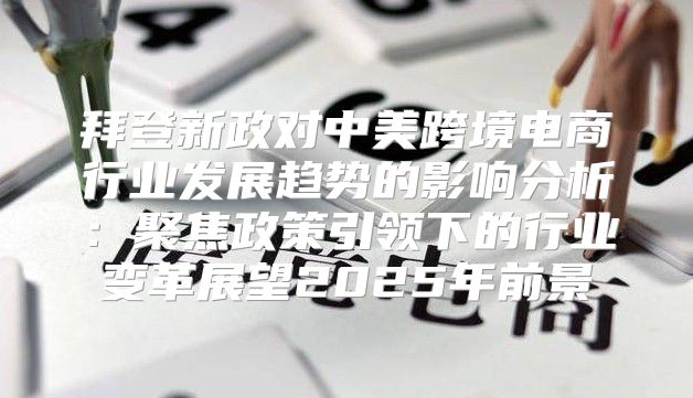 拜登新政对中美跨境电商行业发展趋势的影响分析：聚焦政策引领下的行业变革展望2025年前景