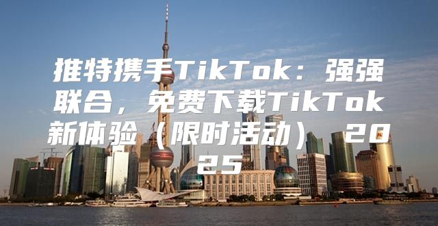 推特携手TikTok：强强联合，免费下载TikTok新体验限时活动 2025