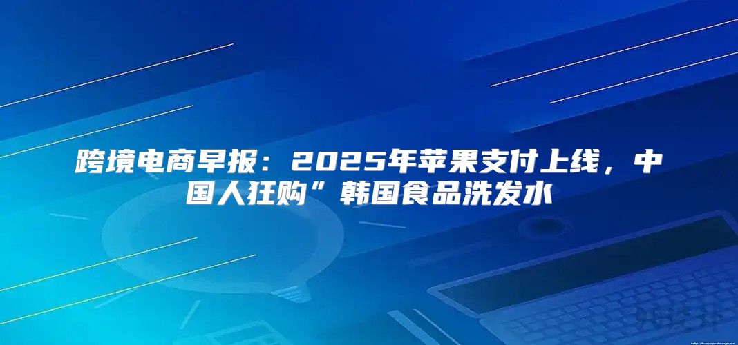 跨境电商早报：2025年苹果支付上线，中国人狂购”韩国食品洗发水