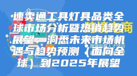 速卖通工具灯具品类全球市场分析暨热销趋势展望：洞悉未来市场机遇与趋势预测面向全球到2025年展望