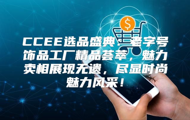 CCEE选品盛典：老字号饰品工厂精品荟萃，魅力卖相展现无遗，尽显时尚魅力风采！