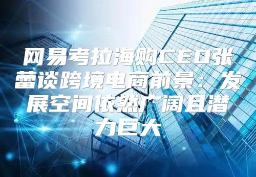 网易考拉海购CEO张蕾谈跨境电商前景：发展空间依然广阔且潜力巨大