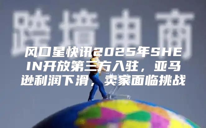 风口星快讯2025年SHEIN开放第三方入驻，亚马逊利润下滑，卖家面临挑战