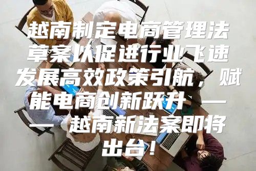 越南制定电商管理法草案以促进行业飞速发展高效政策引航，赋能电商创新跃升 —— 越南新法案即将出台！