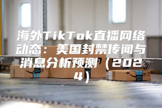 海外TikTok直播网络动态：美国封禁传闻与消息分析预测2025