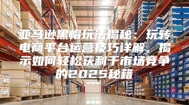 亚马逊黑帽玩法揭秘：玩转电商平台运营技巧详解，揭示如何轻松获利于市场竞争的2025秘籍
