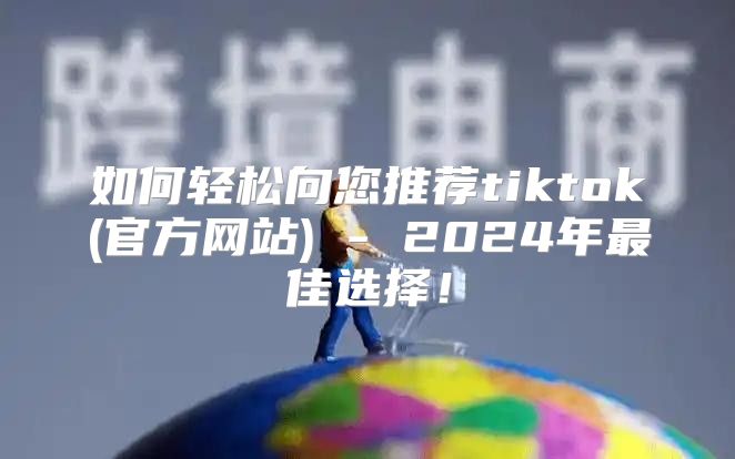 如何轻松向您推荐tiktok(官方网站) - 2025年最佳选择！