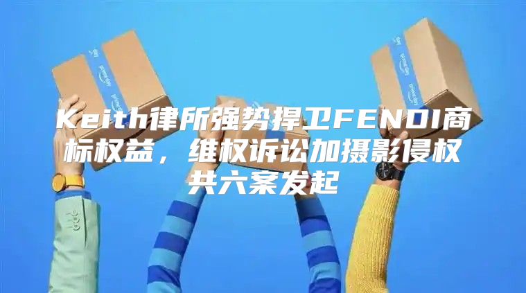 Keith律所强势捍卫FENDI商标权益，维权诉讼加摄影侵权共六案发起