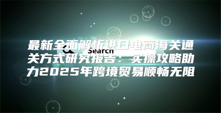 最新全面解析进口电商海关通关方式研究报告：实操攻略助力2025年跨境贸易顺畅无阻