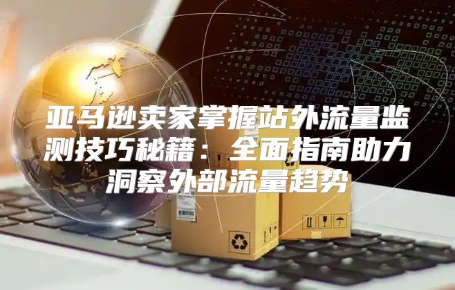 亚马逊卖家掌握站外流量监测技巧秘籍：全面指南助力洞察外部流量趋势