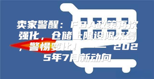 卖家警醒：FBA政策再次强化，仓储上限设限来袭，警惕变化！—— 2025年7月新动向