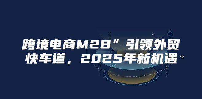 跨境电商M2B”引领外贸快车道，2025年新机遇