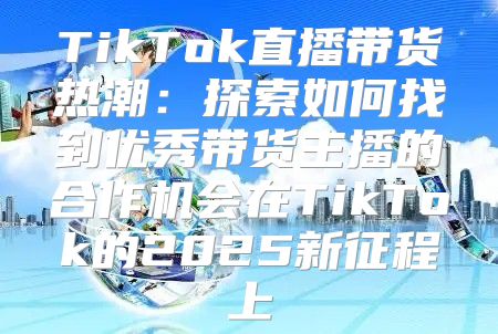 TikTok直播带货热潮：探索如何找到优秀带货主播的合作机会在TikTok的2025新征程上