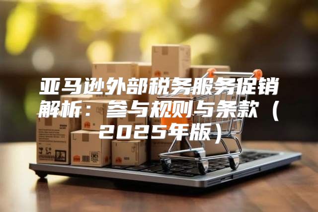 亚马逊外部税务服务促销解析：参与规则与条款2025年版
