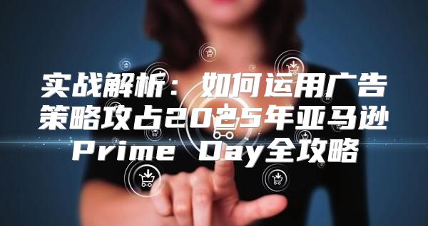 实战解析：如何运用广告策略攻占2025年亚马逊Prime Day全攻略