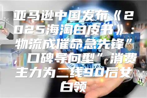 亚马逊中国发布2025海淘白皮书：物流成催命急先锋”，口碑导向型”消费主力为二线90后女白领