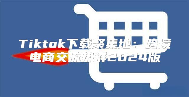Tiktok下载聚集地：跨境电商交流热群2025版