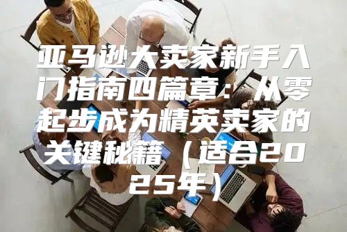 亚马逊大卖家新手入门指南四篇章：从零起步成为精英卖家的关键秘籍适合2025年