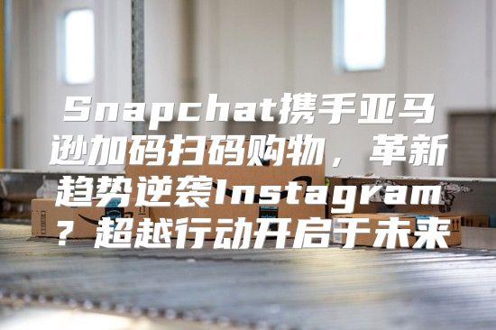 Snapchat携手亚马逊加码扫码购物，革新趋势逆袭Instagram？超越行动开启于未来