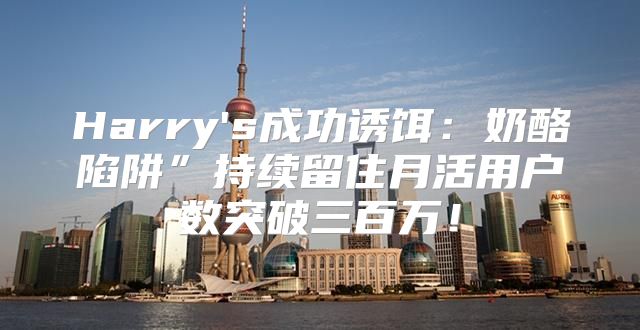 Harry's成功诱饵：奶酪陷阱”持续留住月活用户数突破三百万！