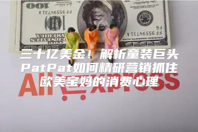 三十亿美金！解析童装巨头PatPat如何精研营销抓住欧美宝妈的消费心理