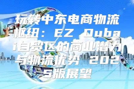 玩转中东电商物流枢纽：EZ Dubai自贸区的商业潜力与物流优势 2025版展望