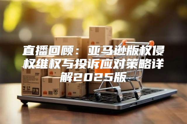 直播回顾：亚马逊版权侵权维权与投诉应对策略详解2025版