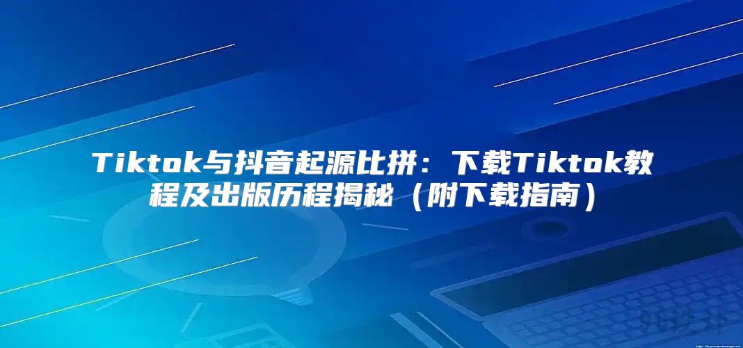 Tiktok与抖音起源比拼：下载Tiktok教程及出版历程揭秘附下载指南