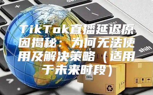 TikTok直播延迟原因揭秘：为何无法使用及解决策略适用于未来时段