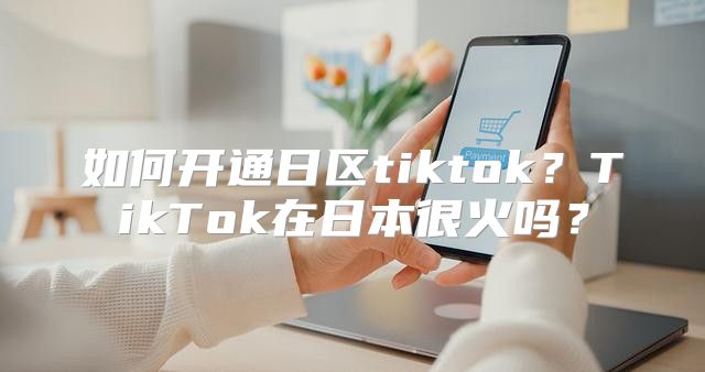 如何开通日区tiktok？TikTok在日本很火吗？