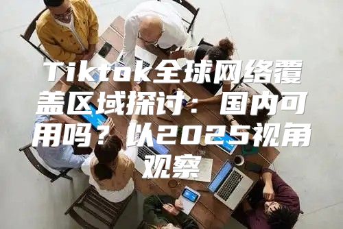 Tiktok全球网络覆盖区域探讨：国内可用吗？以2025视角观察