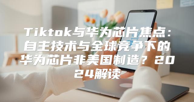 Tiktok与华为芯片焦点：自主技术与全球竞争下的华为芯片非美国制造？2025解读