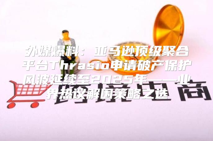 外媒爆料：亚马逊顶级聚合平台Thrasio申请破产保护风波延续至2025年——业界热议解围策略之选