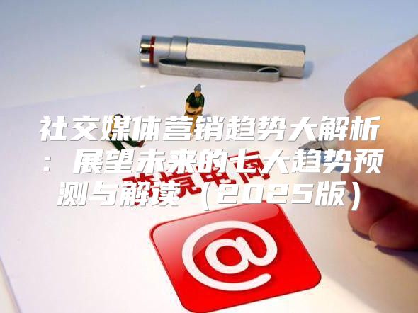社交媒体营销趋势大解析：展望未来的七大趋势预测与解读2025版