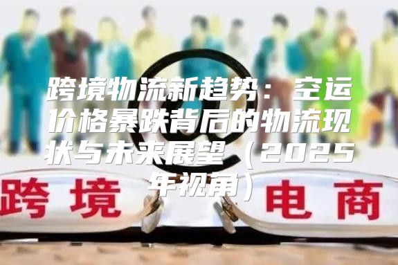 跨境物流新趋势：空运价格暴跌背后的物流现状与未来展望2025年视角