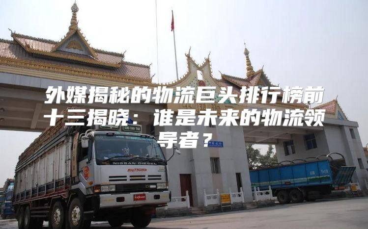 外媒揭秘的物流巨头排行榜前十三揭晓：谁是未来的物流领导者？