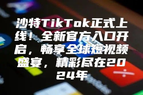 沙特TikTok正式上线！全新官方入口开启，畅享全球短视频盛宴，精彩尽在2025年
