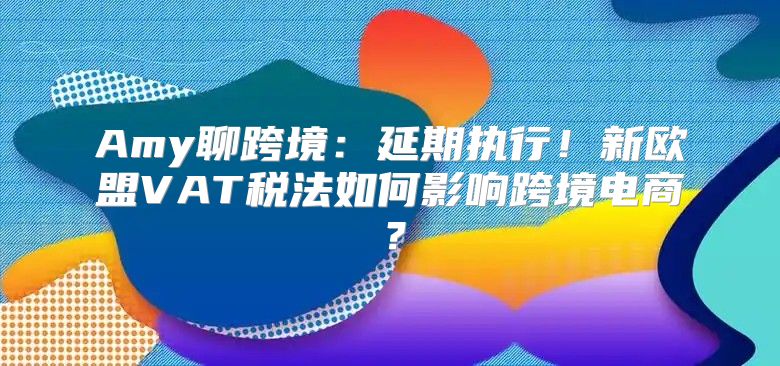 Amy聊跨境：延期执行！新欧盟VAT税法如何影响跨境电商？
