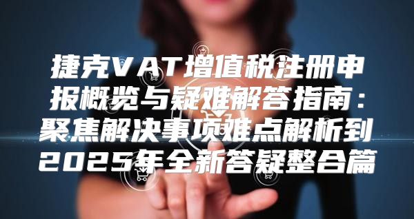 捷克VAT增值税注册申报概览与疑难解答指南：聚焦解决事项难点解析到2025年全新答疑整合篇