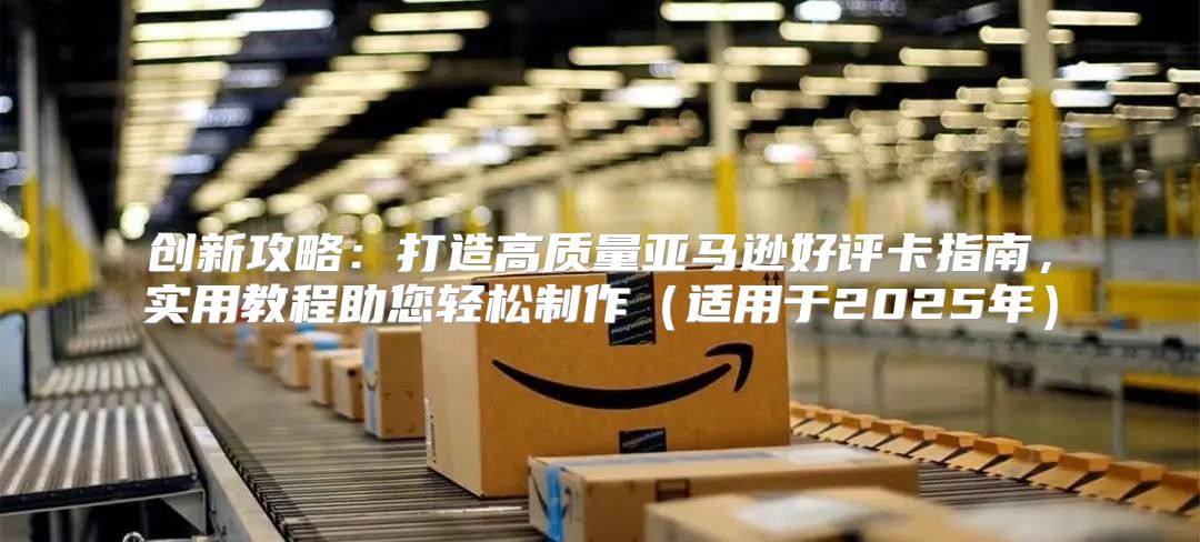 创新攻略：打造高质量亚马逊好评卡指南，实用教程助您轻松制作适用于2025年