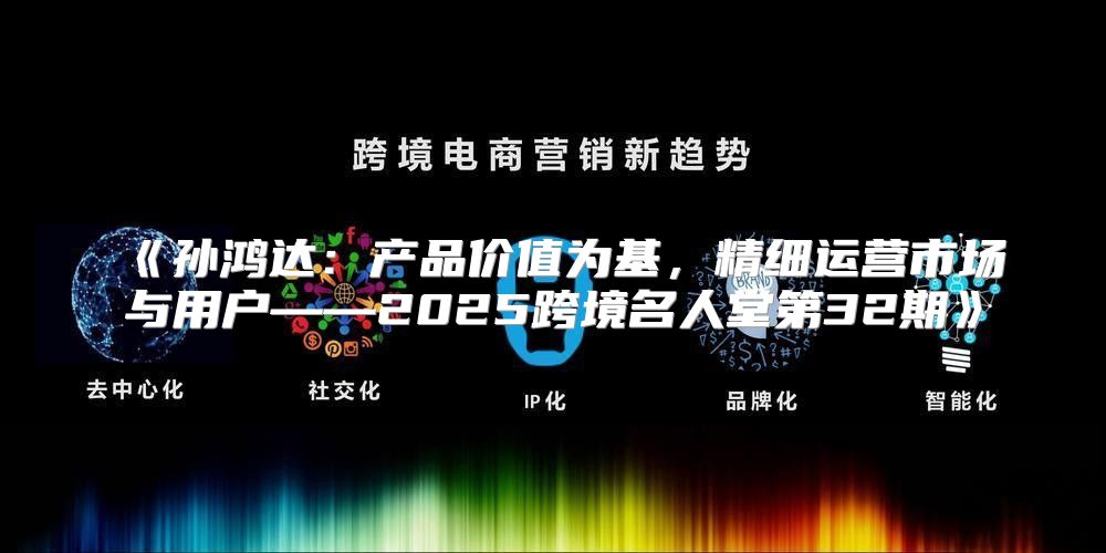 孙鸿达：产品价值为基，精细运营市场与用户——2025跨境名人堂第32期