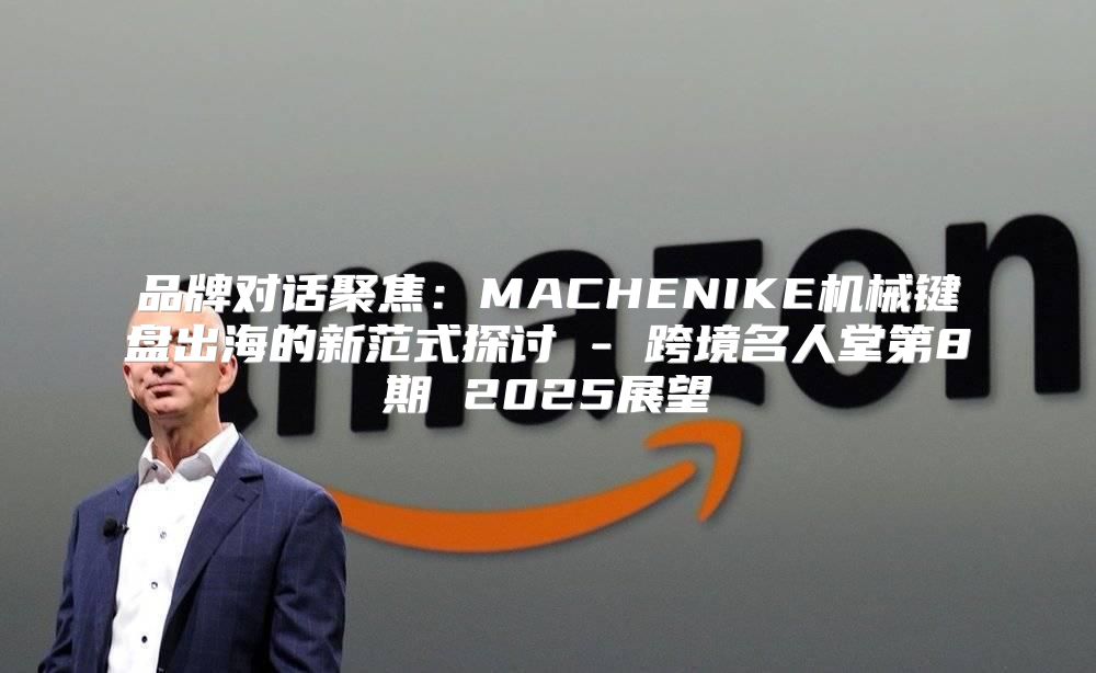 品牌对话聚焦：MACHENIKE机械键盘出海的新范式探讨 - 跨境名人堂第8期 2025展望