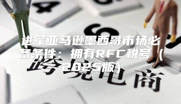进军亚马逊墨西哥市场必备条件：拥有RFC税号2025版
