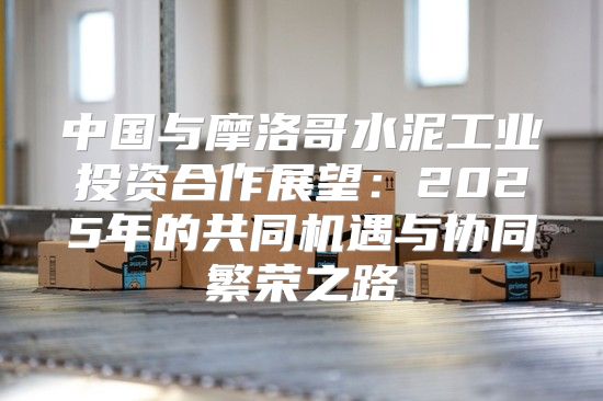 中国与摩洛哥水泥工业投资合作展望：2025年的共同机遇与协同繁荣之路