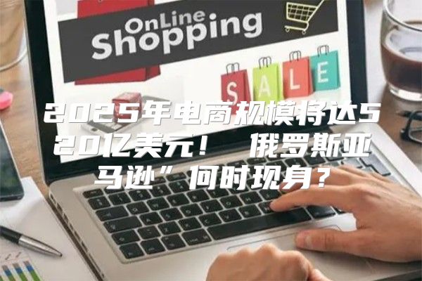 2025年电商规模将达520亿美元！ 俄罗斯亚马逊”何时现身？